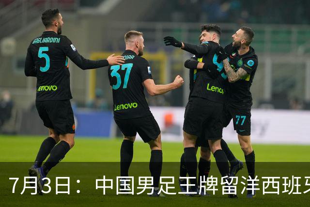7月3日：中国男足王牌留洋西班牙爆发！15次首发打入5个进球，已坐稳主力